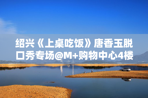绍兴《上桌吃饭》唐香玉脱口秀专场@M+购物中心4楼-松果喜剧空间