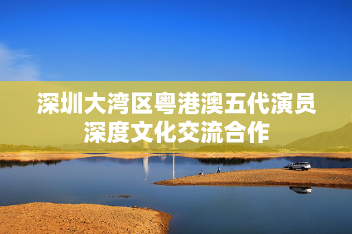 深圳大湾区粤港澳五代演员深度文化交流合作