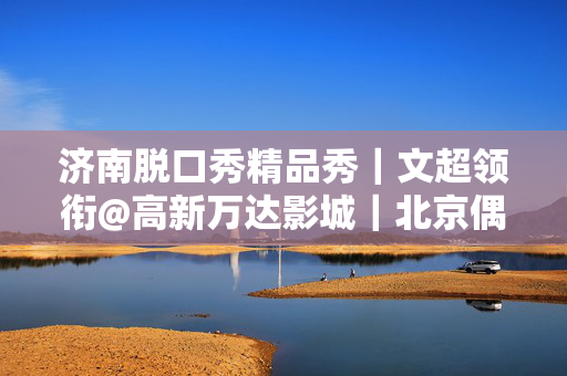 济南脱口秀精品秀｜文超领衔@高新万达影城｜北京偶像脱口秀演员｜爆笑必打卡