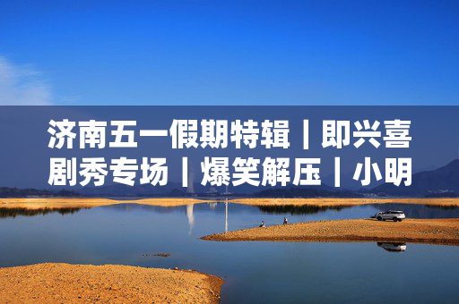 济南五一假期特辑｜即兴喜剧秀专场｜爆笑解压｜小明喜剧