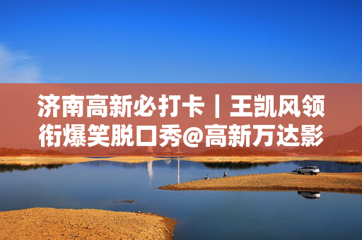 济南高新必打卡｜王凯风领衔爆笑脱口秀@高新万达影城｜北京偶像脱口秀演员｜