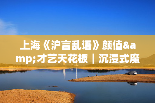 上海《沪言乱语》颜值&才艺天花板｜沉浸式魔术