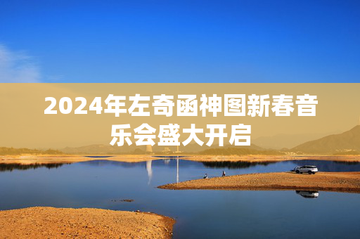 2024年左奇函神图新春音乐会盛大开启