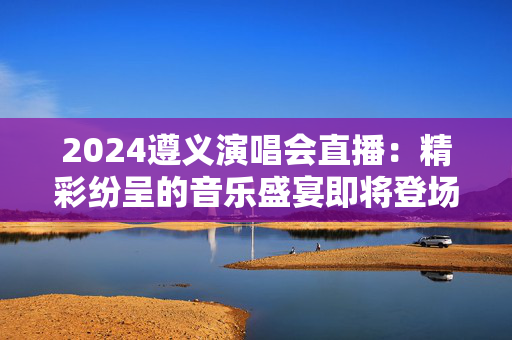 2024遵义演唱会直播：精彩纷呈的音乐盛宴即将登场-第1张图片-票100