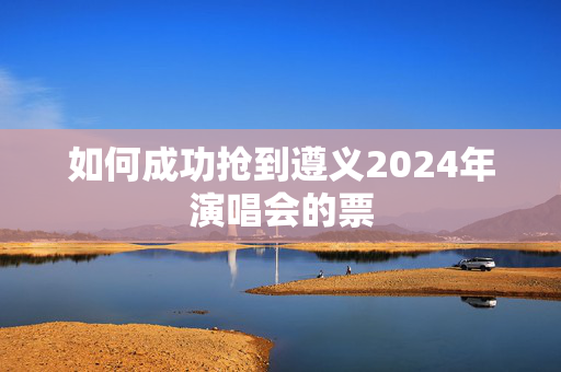 如何成功抢到遵义2024年演唱会的票-第1张图片-票100