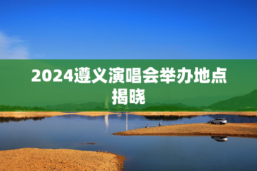 2024遵义演唱会举办地点揭晓-第1张图片-票100