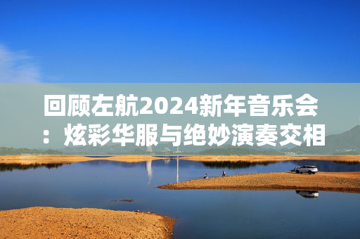 回顾左航2024新年音乐会：炫彩华服与绝妙演奏交相辉映