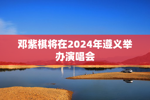 邓紫棋将在2024年遵义举办演唱会-第1张图片-票100