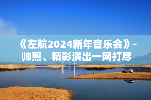 《左航2024新年音乐会》- 帅照、精彩演出一网打尽