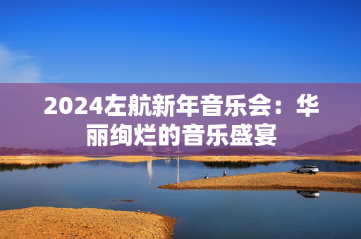 2024左航新年音乐会：华丽绚烂的音乐盛宴