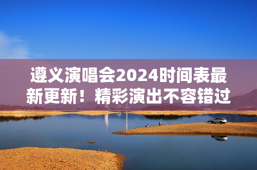 遵义演唱会2024时间表最新更新！精彩演出不容错过！-第1张图片-票100