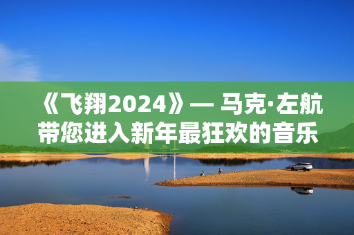 《飞翔2024》— 马克·左航带您进入新年最狂欢的音乐舞会