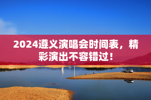 2024遵义演唱会时间表，精彩演出不容错过！