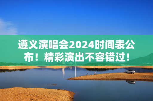 遵义演唱会2024时间表公布！精彩演出不容错过！-第1张图片-票100