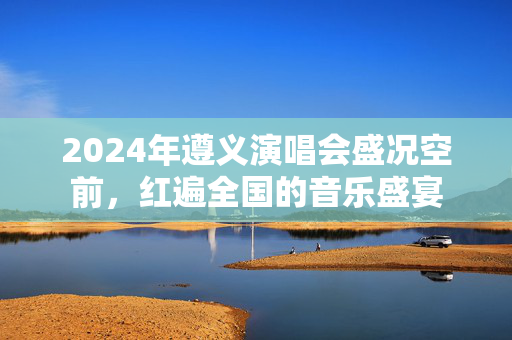 2024年遵义演唱会盛况空前，红遍全国的音乐盛宴-第1张图片-票100