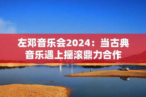 左邓音乐会2024：当古典音乐遇上摇滚鼎力合作