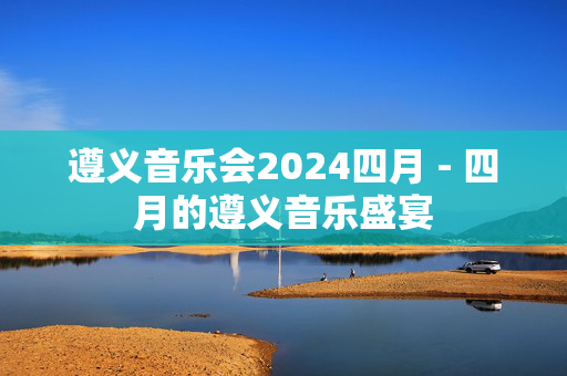遵义音乐会2024四月 - 四月的遵义音乐盛宴