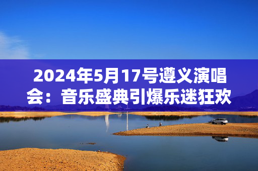 2024年5月17号遵义演唱会：音乐盛典引爆乐迷狂欢-第1张图片-票100
