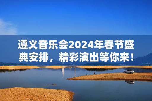 遵义音乐会2024年春节盛典安排，精彩演出等你来！