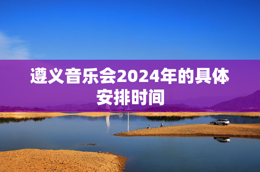 遵义音乐会2024年的具体安排时间