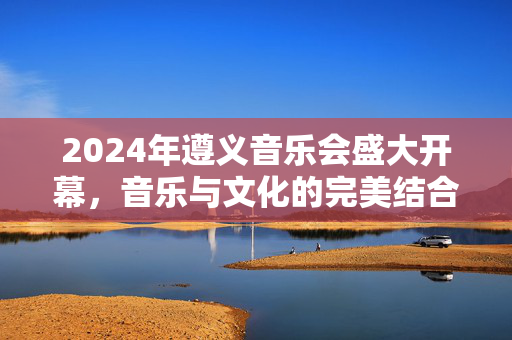 2024年遵义音乐会盛大开幕，音乐与文化的完美结合