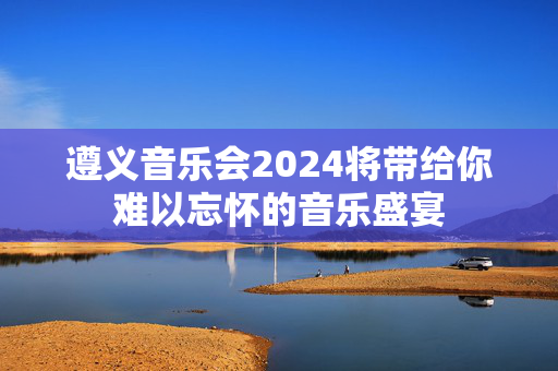 遵义音乐会2024将带给你难以忘怀的音乐盛宴