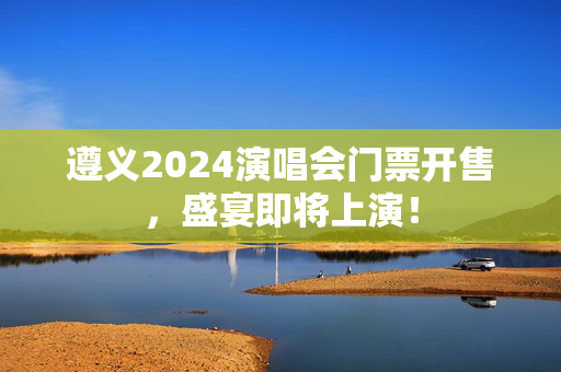遵义2024演唱会门票开售，盛宴即将上演！-第1张图片-票100