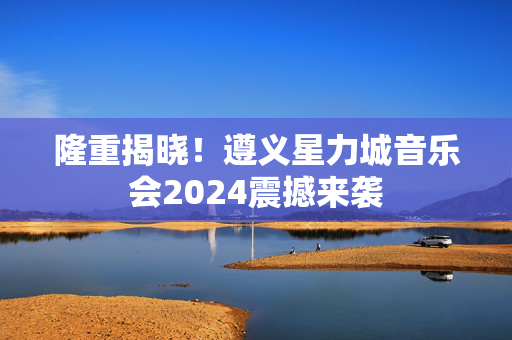 隆重揭晓！遵义星力城音乐会2024震撼来袭