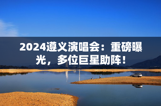 2024遵义演唱会：重磅曝光，多位巨星助阵！