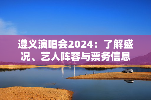 遵义演唱会2024：了解盛况、艺人阵容与票务信息-第1张图片-票100