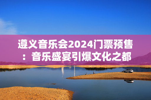 遵义音乐会2024门票预售：音乐盛宴引爆文化之都