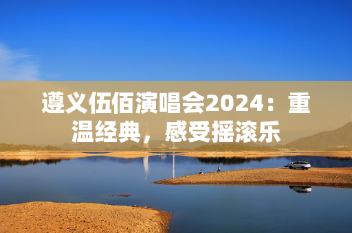 遵义伍佰演唱会2024：重温经典，感受摇滚乐-第1张图片-票100