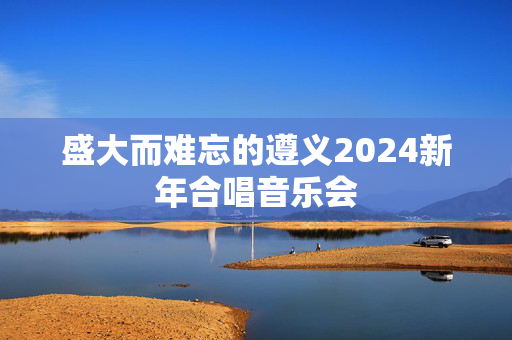 盛大而难忘的遵义2024新年合唱音乐会