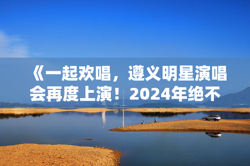 《一起欢唱，遵义明星演唱会再度上演！2024年绝不能错过的音乐盛宴！》-第1张图片-票100