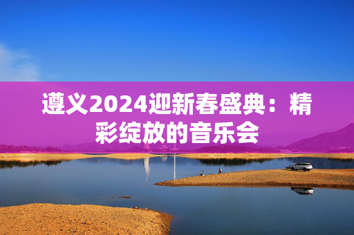 遵义2024迎新春盛典：精彩绽放的音乐会