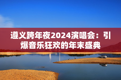 遵义跨年夜2024演唱会：引爆音乐狂欢的年末盛典-第1张图片-票100