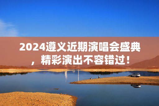 2024遵义近期演唱会盛典，精彩演出不容错过！-第1张图片-票100