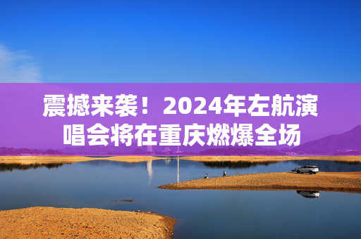 震撼来袭！2024年左航演唱会将在重庆燃爆全场