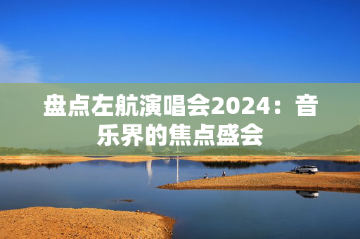 盘点左航演唱会2024：音乐界的焦点盛会