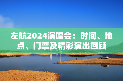 左航2024演唱会：时间、地点、门票及精彩演出回顾-第1张图片-票100