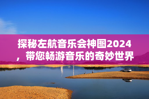 探秘左航音乐会神图2024，带您畅游音乐的奇妙世界