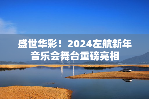 盛世华彩！2024左航新年音乐会舞台重磅亮相