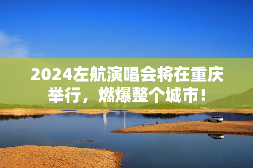 2024左航演唱会将在重庆举行，燃爆整个城市！-第1张图片-票100