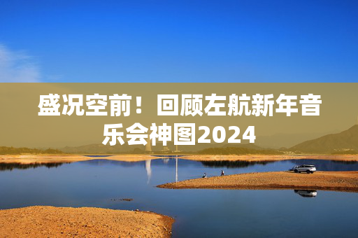 盛况空前！回顾左航新年音乐会神图2024