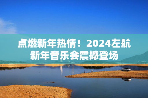点燃新年热情！2024左航新年音乐会震撼登场