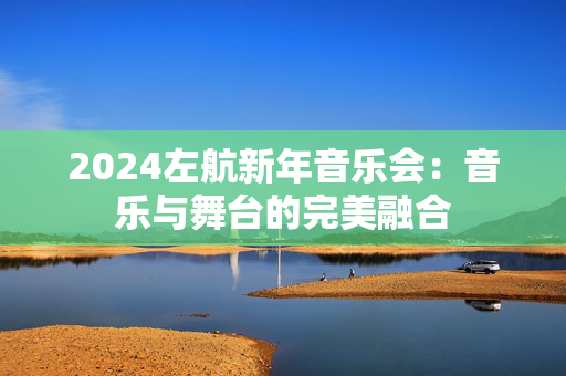 2024左航新年音乐会：音乐与舞台的完美融合
