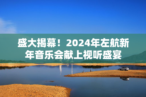 盛大揭幕！2024年左航新年音乐会献上视听盛宴