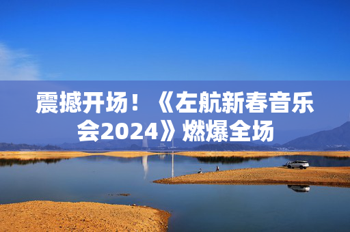 震撼开场！《左航新春音乐会2024》燃爆全场