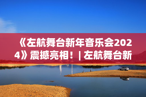 《左航舞台新年音乐会2024》震撼亮相！| 左航舞台新年音乐会2024绚丽登场