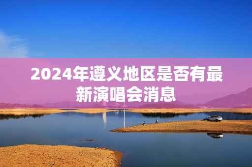 2024年遵义地区是否有最新演唱会消息-第1张图片-票100